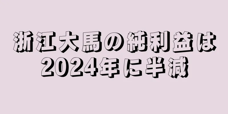 浙江大馬の純利益は2024年に半減
