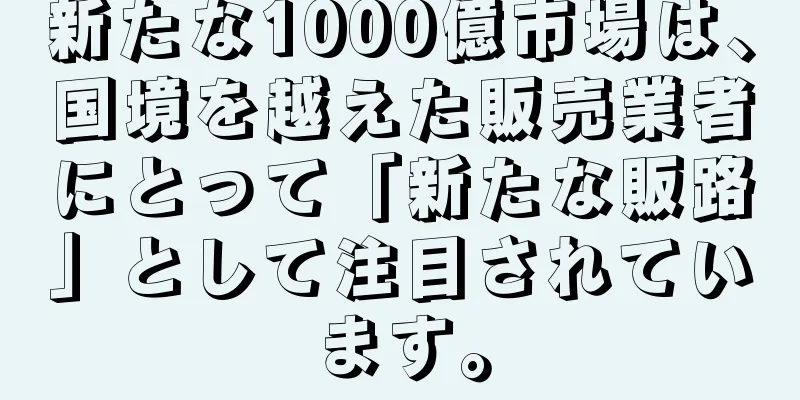 新たな1000億市場は、国境を越えた販売業者にとって「新たな販路」として注目されています。