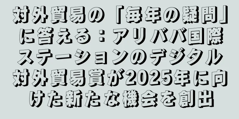 対外貿易の「毎年の疑問」に答える：アリババ国際ステーションのデジタル対外貿易賞が2025年に向けた新たな機会を創出