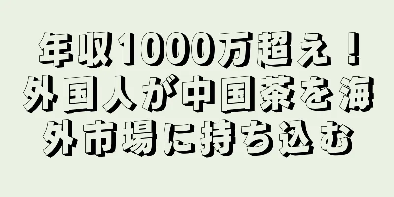 年収1000万超え！外国人が中国茶を海外市場に持ち込む