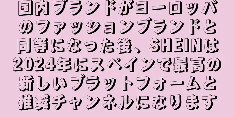 国内ブランドがヨーロッパのファッションブランドと同等になった後、SHEINは2024年にスペインで最高の新しいプラットフォームと推奨チャンネルになります