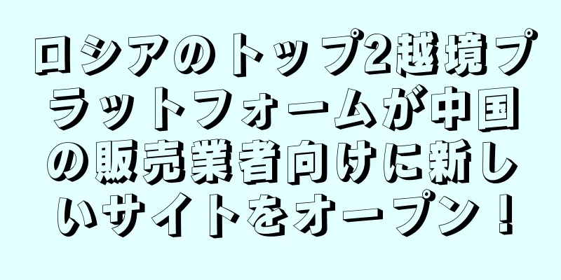 ロシアのトップ2越境プラットフォームが中国の販売業者向けに新しいサイトをオープン！