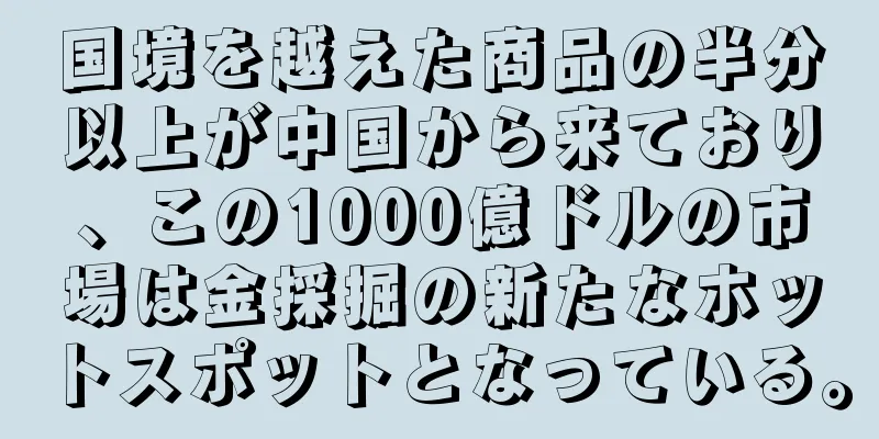 国境を越えた商品の半分以上が中国から来ており、この1000億ドルの市場は金採掘の新たなホットスポットとなっている。