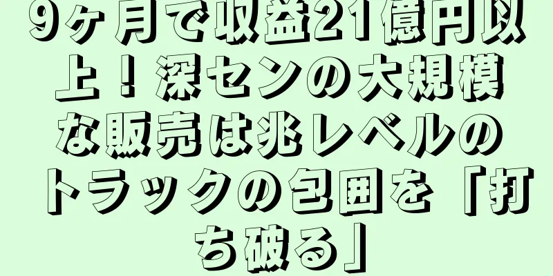 9ヶ月で収益21億円以上！深センの大規模な販売は兆レベルのトラックの包囲を「打ち破る」