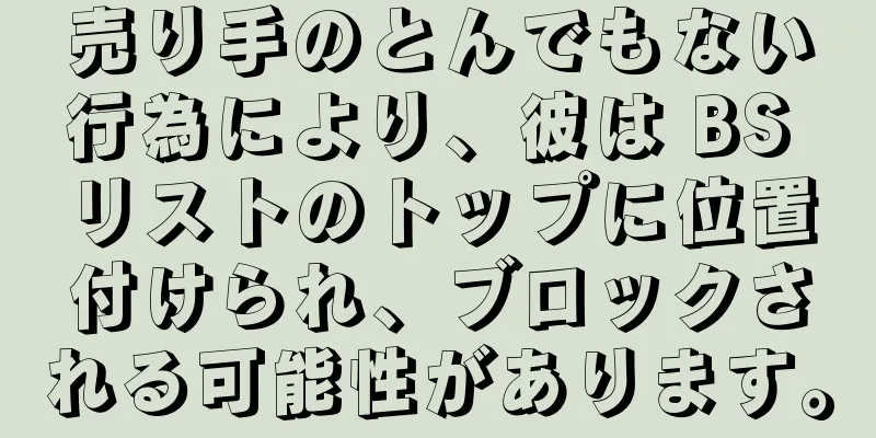 売り手のとんでもない行為により、彼は BS リストのトップに位置付けられ、ブロックされる可能性があります。