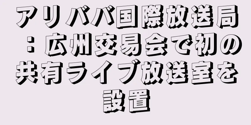 アリババ国際放送局：広州交易会で初の共有ライブ放送室を設置