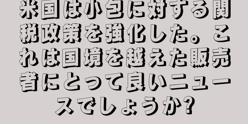 米国は小包に対する関税政策を強化した。これは国境を越えた販売者にとって良いニュースでしょうか?