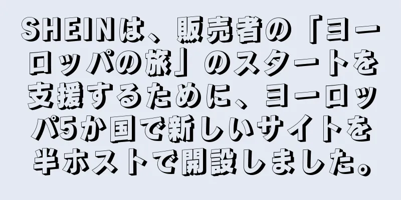 SHEINは、販売者の「ヨーロッパの旅」のスタートを支援するために、ヨーロッパ5か国で新しいサイトを半ホストで開設しました。