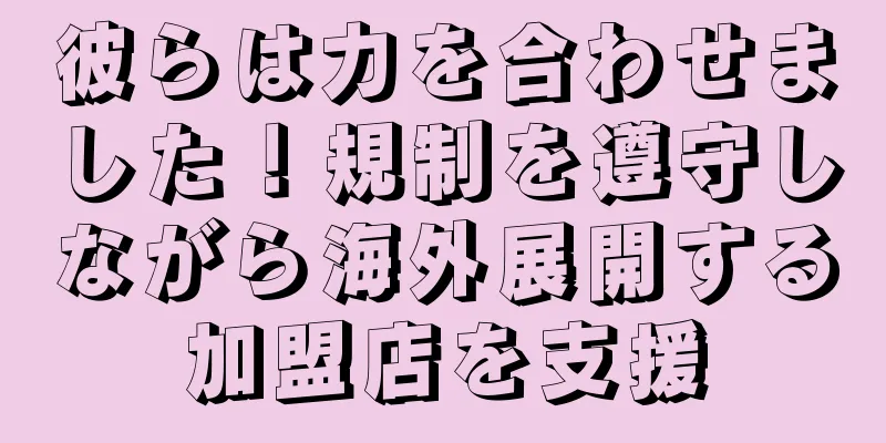 彼らは力を合わせました！規制を遵守しながら海外展開する加盟店を支援