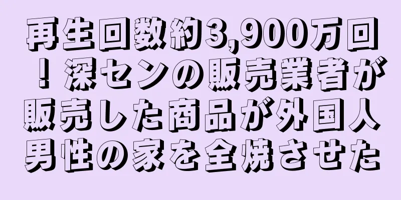 再生回数約3,900万回！深センの販売業者が販売した商品が外国人男性の家を全焼させた