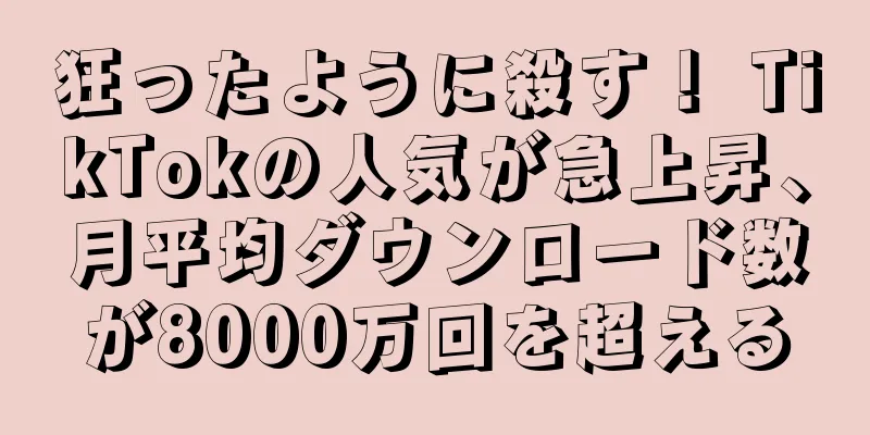狂ったように殺す！ TikTokの人気が急上昇、月平均ダウンロード数が8000万回を超える
