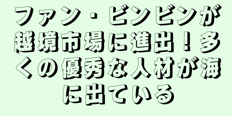 ファン・ビンビンが越境市場に進出！多くの優秀な人材が海に出ている