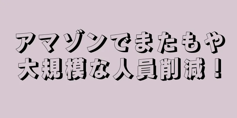 アマゾンでまたもや大規模な人員削減！