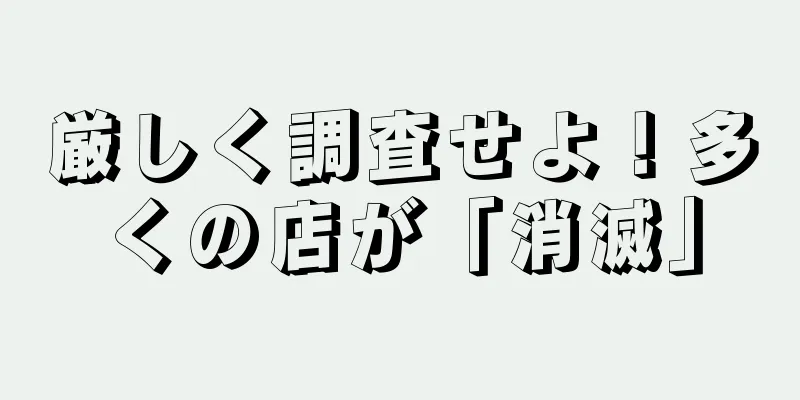 厳しく調査せよ！多くの店が「消滅」