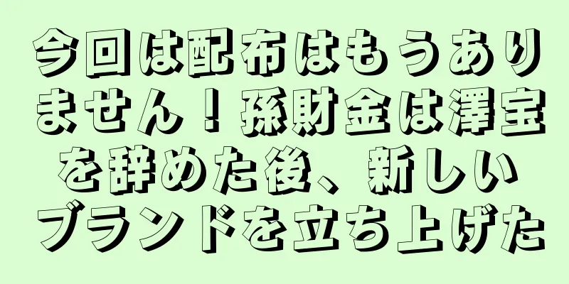 今回は配布はもうありません！孫財金は澤宝を辞めた後、新しいブランドを立ち上げた