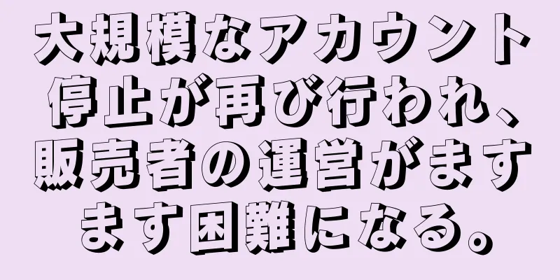 大規模なアカウント停止が再び行われ、販売者の運営がますます困難になる。