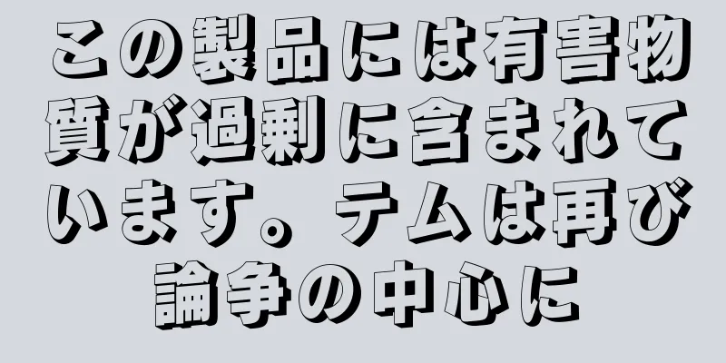 この製品には有害物質が過剰に含まれています。テムは再び論争の中心に