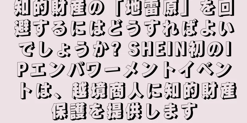 知的財産の「地雷原」を回避するにはどうすればよいでしょうか? SHEIN初のIPエンパワーメントイベントは、越境商人に知的財産保護を提供します