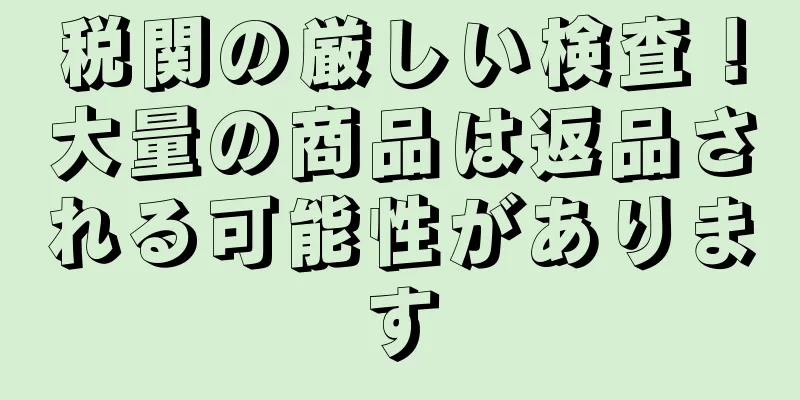 税関の厳しい検査！大量の商品は返品される可能性があります