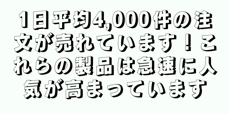 1日平均4,000件の注文が売れています！これらの製品は急速に人気が高まっています