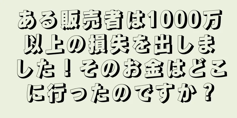 ある販売者は1000万以上の損失を出しました！そのお金はどこに行ったのですか？