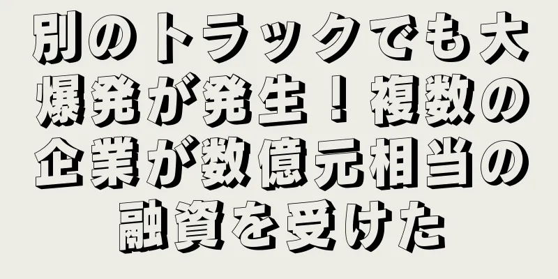 別のトラックでも大爆発が発生！複数の企業が数億元相当の融資を受けた