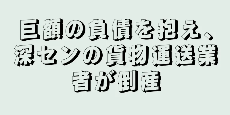 巨額の負債を抱え、深センの貨物運送業者が倒産