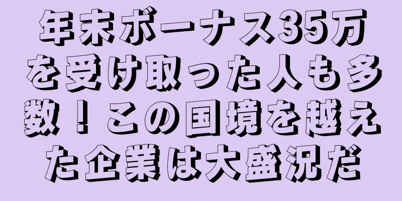 年末ボーナス35万を受け取った人も多数！この国境を越えた企業は大盛況だ