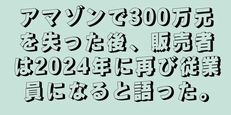 アマゾンで300万元を失った後、販売者は2024年に再び従業員になると語った。
