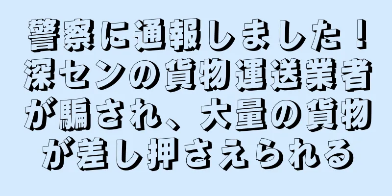 警察に通報しました！深センの貨物運送業者が騙され、大量の貨物が差し押さえられる