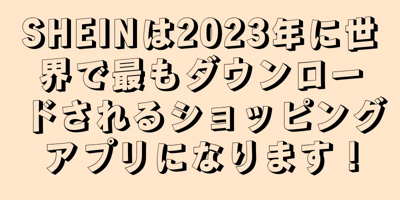 SHEINは2023年に世界で最もダウンロードされるショッピングアプリになります！