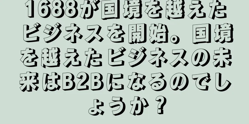 1688が国境を越えたビジネスを開始。国境を越えたビジネスの未来はB2Bになるのでしょうか？