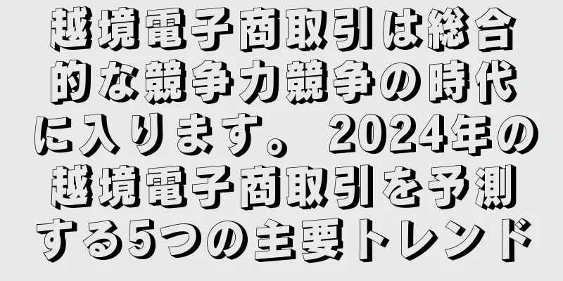 越境電子商取引は総合的な競争力競争の時代に入ります。 2024年の越境電子商取引を予測する5つの主要トレンド