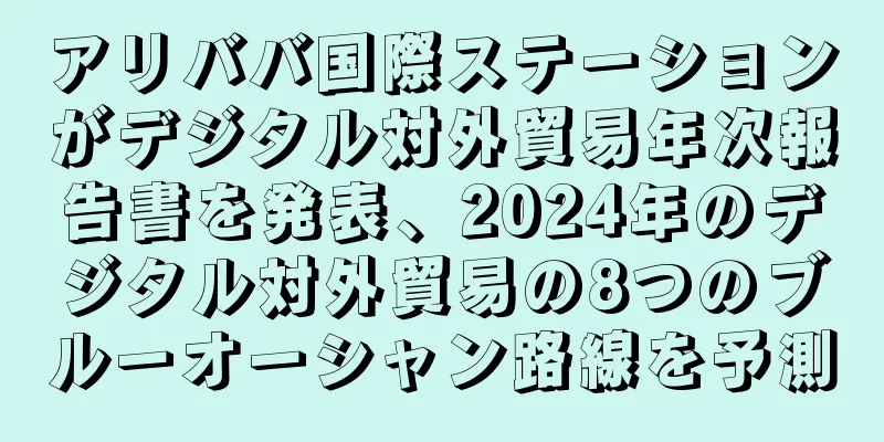 アリババ国際ステーションがデジタル対外貿易年次報告書を発表、2024年のデジタル対外貿易の8つのブルーオーシャン路線を予測