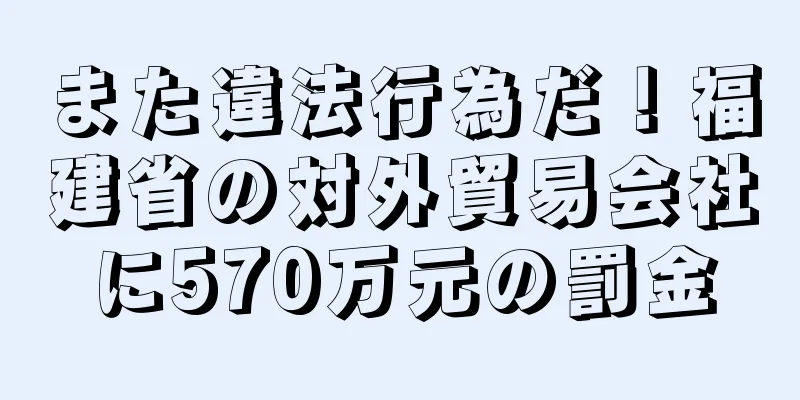 また違法行為だ！福建省の対外貿易会社に570万元の罰金