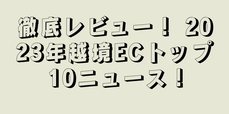 徹底レビュー！ 2023年越境ECトップ10ニュース！