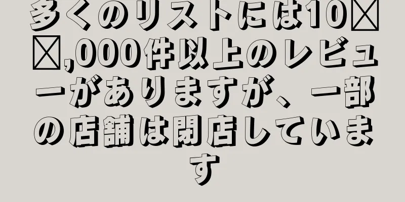 多くのリストには10​​,000件以上のレビューがありますが、一部の店舗は閉店しています