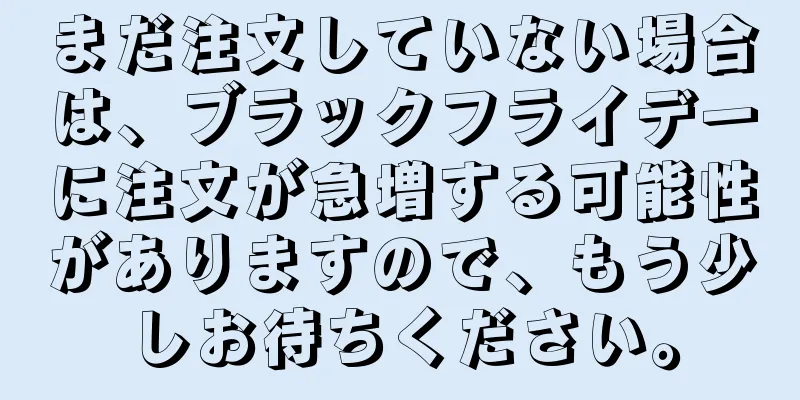 まだ注文していない場合は、ブラックフライデーに注文が急増する可能性がありますので、もう少しお待ちください。