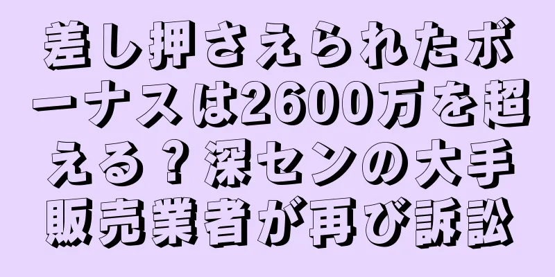 差し押さえられたボーナスは2600万を超える？深センの大手販売業者が再び訴訟