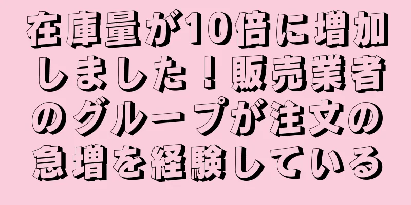 在庫量が10倍に増加しました！販売業者のグループが注文の急増を経験している