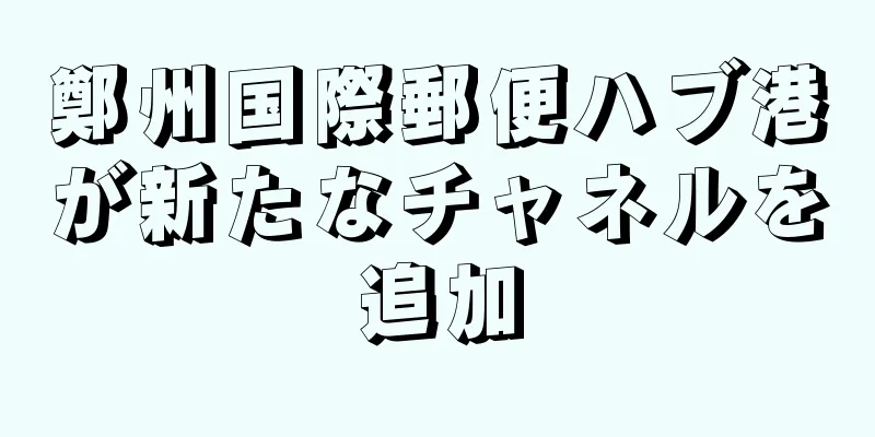 鄭州国際郵便ハブ港が新たなチャネルを追加