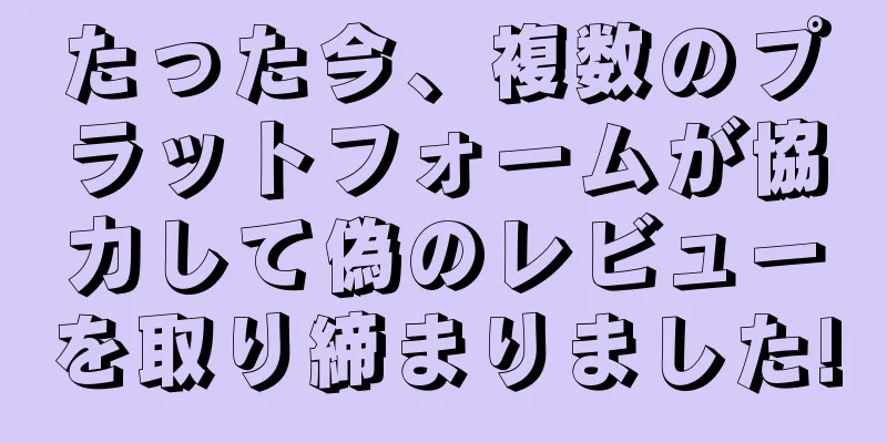 たった今、複数のプラットフォームが協力して偽のレビューを取り締まりました!
