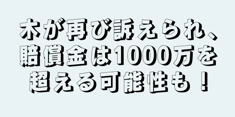 木が再び訴えられ、賠償金は1000万を超える可能性も！