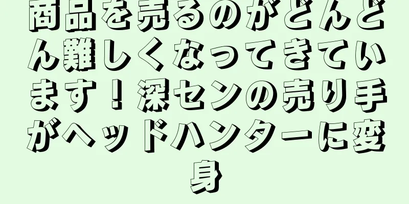 商品を売るのがどんどん難しくなってきています！深センの売り手がヘッドハンターに変身