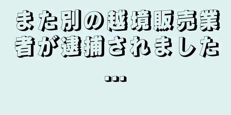 また別の越境販売業者が逮捕されました...