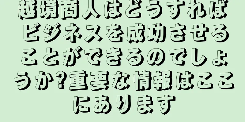 越境商人はどうすればビジネスを成功させることができるのでしょうか?重要な情報はここにあります