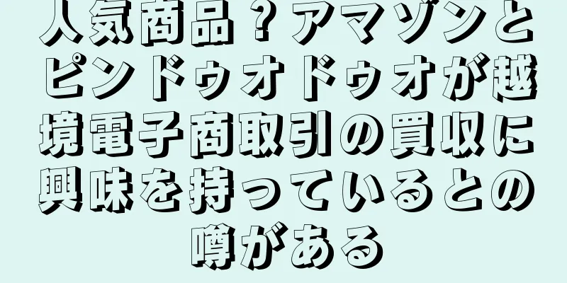 人気商品？アマゾンとピンドゥオドゥオが越境電子商取引の買収に興味を持っているとの噂がある