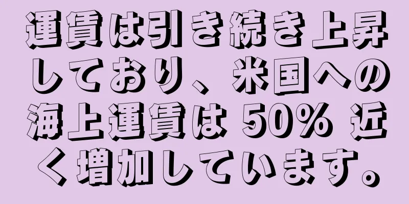 運賃は引き続き上昇しており、米国への海上運賃は 50% 近く増加しています。