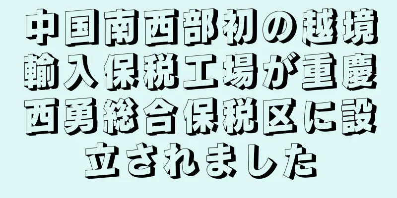 中国南西部初の越境輸入保税工場が重慶西勇総合保税区に設立されました