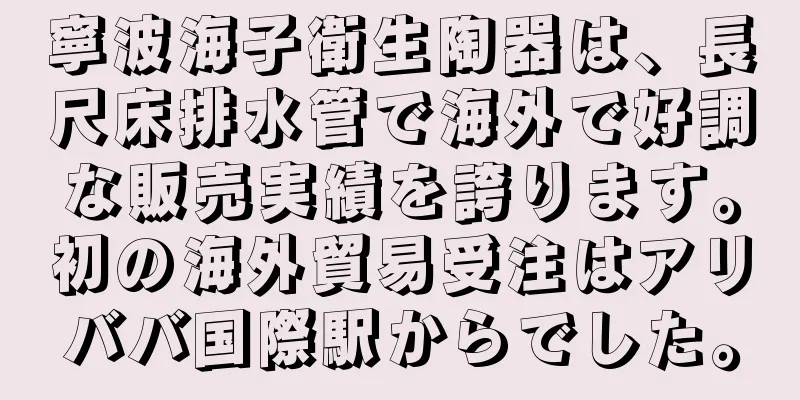 寧波海子衛生陶器は、長尺床排水管で海外で好調な販売実績を誇ります。初の海外貿易受注はアリババ国際駅からでした。